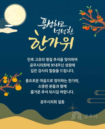 풍성하고 넉넉한 한가위
민족 고유의 명절 추석을 맞이하여
공주시의회에 보내주신 성원에
깊은 감사의 말씀을 드립니다.
풍요로운 마음으로 맞이하는 한가위,
소중한 분들과 함께
즐거운 추석 되시길 바랍니다.
공주시의회 일동