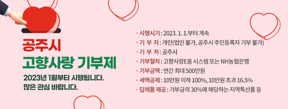 공주시 고향사랑 기부제

2023년 1월부터 시행됩니다. 많은 관심 바랍니다.

❍ 시행시기 : 2023. 1. 1.부터 계속

❍ 기 부 자 : 개인(법인 불가, 공주시 주민등록자 기부 불가)

❍ 기 부 처 : 공주시

❍ 기부절차 : 고향사랑 E음 시스템 또는 NH농협은행

❍ 기부금액 : 연간 최대 500만원

❍ 세액공제 : 10만원 이하 100%, 10만원 초과 16.5%

❍ 답례품 제공 : 기부금의 30%에 해당하는 지역특산품 등