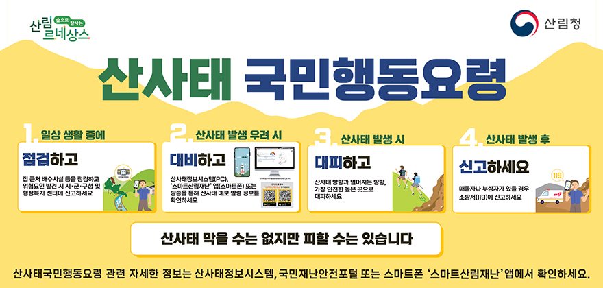 산사태 국민행동요령
1. 일상생활중에 점검하고 
2. 산사태 발생 우려 시 대비하고
3. 산사태 발생 시 대피하고
4. 산사태 발생 후 신고하세요
산사태는 막을 수 없지만 피할 수는 있습니다.
산사태국민행동요령 관련 자세한 정보는 산사태정보시스템, 국민재난안전포털 또는 스마트폰 '스마트산림재난'앱에서 확인하세요.