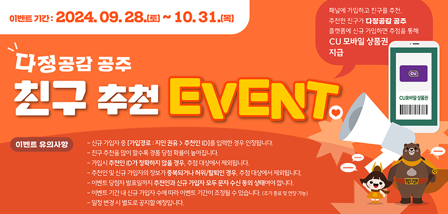 이벤트기간:2024. 09. 28.(토) ~ 10.31.(목)
다정공감 공주 친구 추천 EVENT.
패널에 가입하고 친구를 추천, 추천한 친구가 다정공감 공주 플랫폼에 신규 가입하면 추첨을 통해 CU 모바일 상품권, 지급
이벤트 유의사항
- 신규 가입자 중 [가입경로 : 지인 권유 > 추천인ID]를 입력한 경우 인정됩니다.
- 친구추천을 많이 할수록 경품 당첨 확률이 높아집니다.
-가입시 추천인ID가 정확하지 않을 경우, 추첨 대상에서 제외됩니다.
-추천인 및 신규 가입자의 정보가 중복되거나 허위/탈퇴인 경우, 추첨 대상에서 제외됩니다.
-이벤트 당첨자 발표일까지 추천인과 신규 가입자 모두 문자수신 동의 상태여야 합니다. -이벤트 기간 내 신규 가입자 수에 따라 이벤트 기간이 조정될 수 있습니다. (조기종료 및 연장 가능) -일정 변경 시 별도로 공지할 예정입니다.