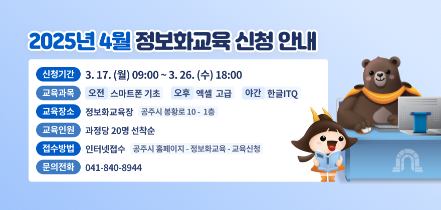 1. 신청기간 : 3.17.(월) 09:00 ~ 3.26.(수) 18:00
2. 교육과목 : 오전 - 스마트폰 기초, 오후 - 엑셀 고급, 야간 - 한글ITQ
3. 교육장소 : 정보화교육장(공주시 봉황로 10 1층)
4. 교육인원 : 과정당 20명 선착순
5. 접수방법 : 인터넷접수(공주시 홈페이지 - 정보화교육 - 교육신청)
6. 문의전화 : 041-840-8944