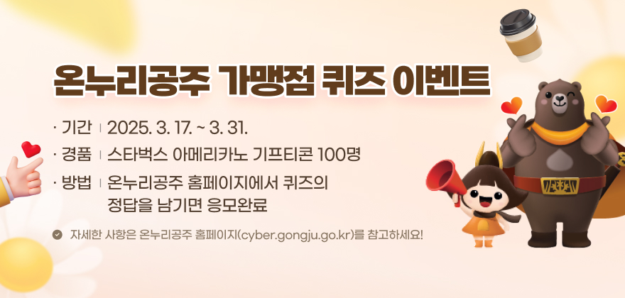 온누리공주 가맹점 퀴즈 이벤트
1. 기 간 : 2025. 3. 17. ~ 3. 31.
2. 경 품 : 스타벅스 아메리카노 기프티콘 100명
3. 방 법 : 온누리공주 홈페이지에서 퀴즈의 정답을 남기면 응모완료
자세한 사항은 온누리공주 홈페이지(cyber.gongju.go.kr)를 참고하세요!