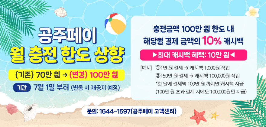 공주페이 월 충전한도 상향
(기존) 70만원 → (변경) 100만원
기간 7월 1일부터(변동 시 재공지 예정)
충전금액 100만원 한도 내 
해당월 결제 금액의 10% 캐시백
최대 캐시백 혜택 10만원
[예시] ① 1만원 결제 → 캐시백 1,000원 적립
② 150만 원 결제 → 캐시백 100,000원 적립
* 한 달에 결제액 100만원까지만 캐시백 지급
(100만원 결제 시에도 100,000원만 지급)
문의 1644-1597(공주페이 고객센터)