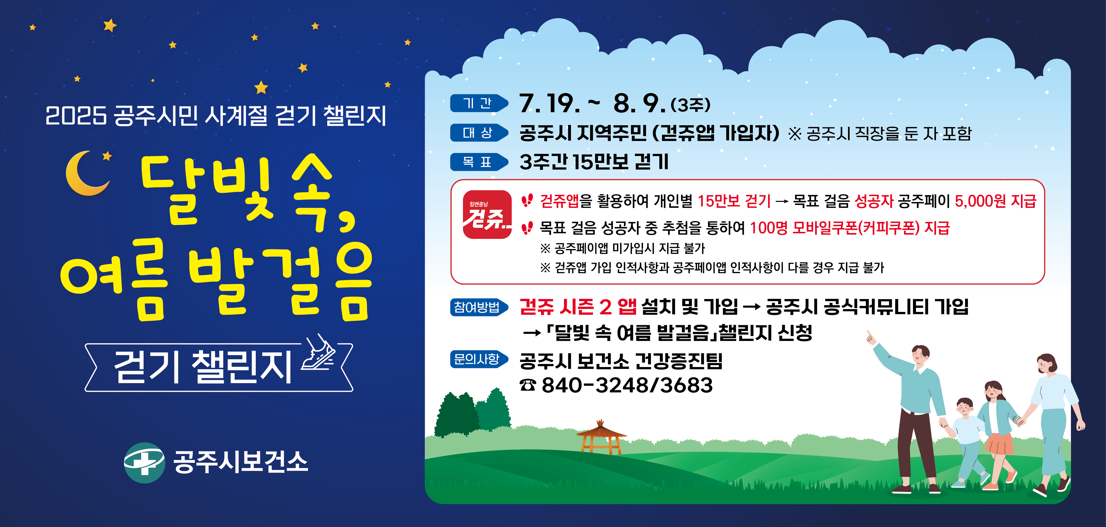 2025 공주시민 사계절 걷기 챌린지 「달빛 속 여름 발걸음」 운영


□ 운영기간 : 7.19.~ 8.9. (3주간)

□ 운영대상 : 공주시 지역주민(걷쥬앱 가입자)

□ 참여방법 : 스마트폰 걷쥬시즌2 앱 설치 및 가입 → 공주시 공식커뮤니티가입 → 달빛 속 여름 발걸음 챌린지 신청 

→ 스마트폰 소지하여 즐겁게 15만보 걷기 

□ 목표걸음 ❶ 15만보 걷기 → 보상) 성공자 공주페이 5,000원 지급

❷ 목표걸음 달성자 중 100명 추첨하여 모바일쿠폰(커피쿠폰) 증정 
※ 공주페이앱 미가입시 지급 불가
※ 걷쥬 가입 인적사항과 공주페이 인적사항이 다를 경우 지급 불가

□ 문의사항 : 공주시 보건소 건강관리과 840-3248 / 3683

무더운 낮 시간대에 무리한 운동은 건강을 해칠 수도 있습니다. 
충분한 수분 보충과 휴식을 취하면서 건강 걷기 실천해주세요