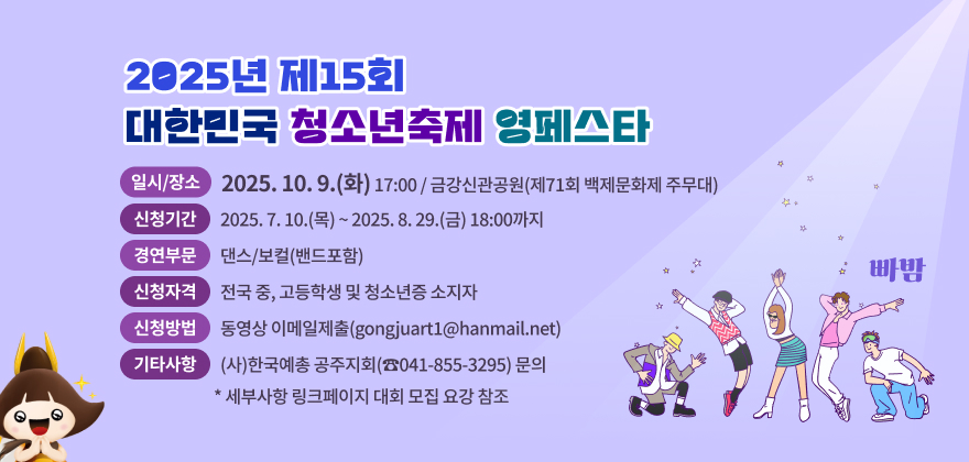 2025년 제15회 대한민국 청소년축제 영페스타
❍ 일시/장소 : 2025. 10. 9.(화) 17:00 / 금강신관공원(제71회 백제문화제 주무대)
❍ 신청기간 : 2025. 7. 10.(목) ~ 2025. 8. 29.(금) 18:00까지
❍ 경연부문 : 댄스/보컬(밴드포함)
❍ 신청자격 : 전국 중, 고등학생 및 청소년증 소지자
❍ 신청방법 : 동영상 이메일제출(gongjuart1@hanmail.net)
❍ 기타사항 : (사)한국예총 공주지회(☎041-855-3295) 문의 * 세부사항 링크페이지 대회 모집 요강 참조