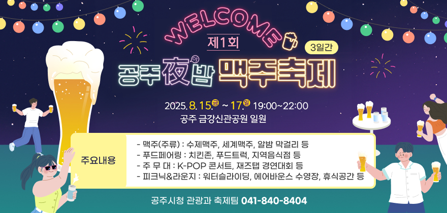 제1회 공주야(夜)밤 맥주축제
○ 기 간 : 2025. 8. 15.(금)~17.(일) 19:00~22:00 / 3일간
○ 장 소 : 공주 금강신관공원 일원
○ 주요내용
- 맥주(주류) : 수제맥주, 세계맥주, 알밤 막걸리 등
- 푸드페어링 : 치킨존, 푸드트럭, 지역음식점 등
- 주 무 대 : K-POP 콘서트, 재즈탭 경연대회 등
- 피크닉&라운지 : 워터슬라이딩, 에어바운스 수영장, 휴식공간 등
○ 문의사항 : 공주시청 관광과 축제팀 ☎ 041-840-8404