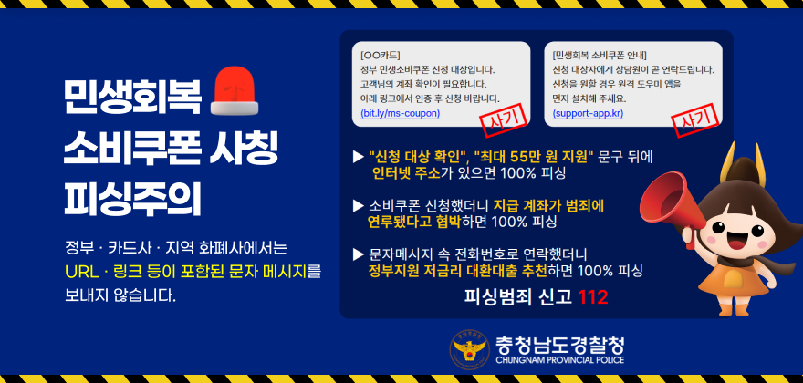 민생회복 소비쿠폰사칭 피싱주의 정부·카드사 · 지역 화폐사에서는 URL 링크 등이 포함된 문자 메시지를 보내지 않습니다.
[OO카드] 사기
정부 민생소비쿠폰 신청 대상입니다. 고객님의 계좌 확인이 필요합니다. 아래 링크에서 인증 후 신청 바랍니다. (bit.ly/ms-coupon)
[민생회복 소비쿠폰 안내] 사기
신청 대상자에게 상담원이 곧 연락드립니다. 신청을 원할 경우 원격 도우미 앱을 먼저 설치해 주세요. (support-app.kr)
신청 대상 확인, 최대 55만 원 지원 문구 뒤에 인터넷 주소가 있으면 100% 피싱
소비쿠폰 신청했더니 지급 계좌가 범죄에 연루됐다고 협박하면 100% 피싱
문자메시지 속 전화번호로 연락했더니
정부지원 저금리 대환대출 추천하면 100% 피싱 피싱범죄 신고 112
충청남도경찰청
CHUNGNAM PROVINCIAL POLICE