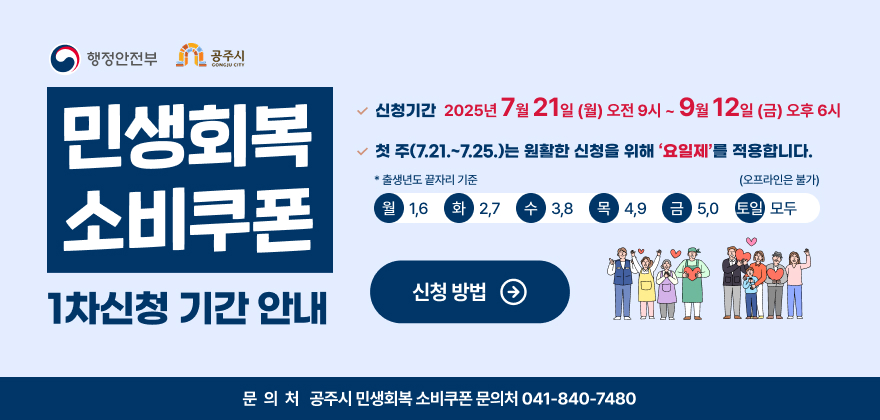 민생회복 소비쿠폰 1차 신청 기간 안내

신청 기간 : 2025년 7월 21일(월) 오전 9시 ~ 9월 12일(금) 오후 6시
첫 주(7.21.~7.25.)는 원활한 신청을 위해 ‘요일제’를 적용합니다.
※ 출생년도 끝자리 기준
월1, 6 화2, 7 수3, 8 목4, 9 금5, 0 토‧일 모두 (오프라인은 불가)
신청 방법
공주시 민생회복 소비쿠폰 문의처 041-840-7480