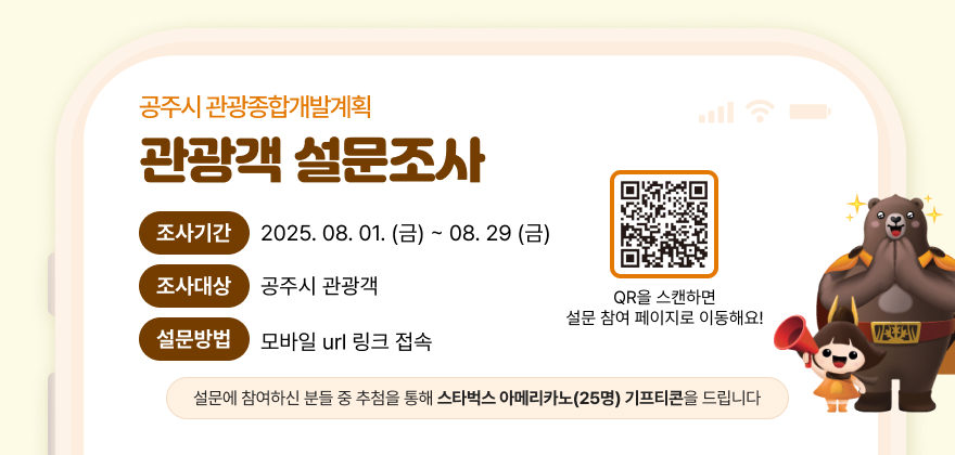 공주시 관광종합개발계획 관광객 설문조사
조사기간 2025. 08. 01.(금) ~ 2025. 08. 29. (금)
조사대상 공주시 관광객
설문방법 모바일 url 링크 접속
설문에 참여하신 분들 중 추첨을 통해 스타벅스 아메리카노(25명) 기프티콘을 드립니다
QR을 스캔하면 설문 참여 페이지로 이동해요!
QR url : https://answer.moaform.com/answers/MqYoaj