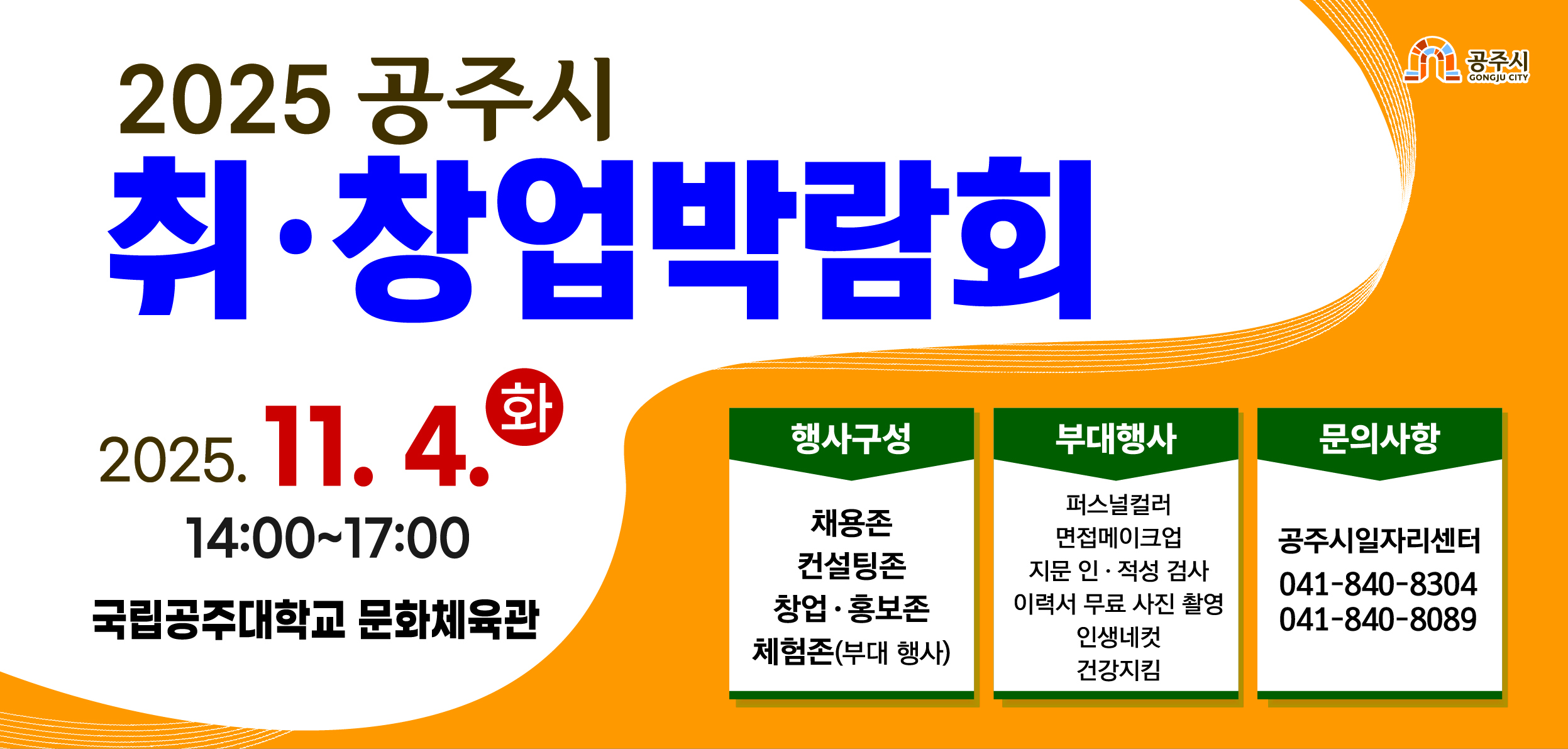 025. 공주시 취·창업박람회 개최 안내
- 일  시 : 2025. 11. 4.(화) 14:00~17:00
- 장  소 : 국립공주대학교 문화체육관
- 행사구성 : 채용존, 컨설팅존, 창업존, 기관 홍보존, 체험존
● 체험존: 이력서 무료 사진 촬영, 퍼스널컬러 진단, 지문 인·적성 검사, 면접 메이크업, 인생 네컷
- 문  의 : 공주시일자리센터(041-840-8304, 840-8089)