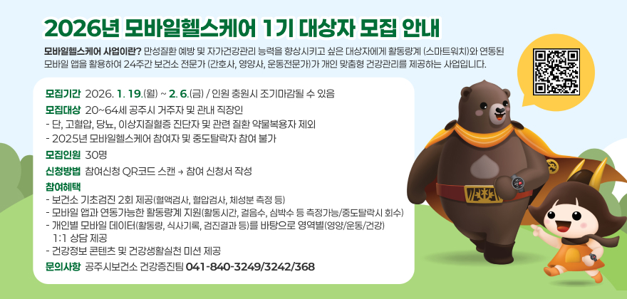 2026년 모바일헬스케어 1기 대상자 모집 안내

모바일헬스케어 사업이란?
만성질환 예방 및 자가건강관리 능력을 향상시키고 싶은 대상자에게
활동량계(스마트워치)와 연동된 모바일 앱을 활용하여 24주간 보건소 전문가
(간호사, 영양사, 운동전문가)가 개인 맞춤형 건강관리를 제공하는 사업입니다.
□ 모집기간 : 2026. 1. 19.(월) ~ 2. 6.(금) / 인원 충원시 조기마감될 수 있음
□ 모집대상 : 20~64세 공주시 거주자 및 관내 직장인
- 단, 고혈압, 당뇨, 이상지질혈증 진단자 및 관련 질환 약물복용자 제외
- 2025년 모바일헬스케어 참여자 및 중도탈락자 참여 불가
□ 모집인원 : 30명
□ 신청방법 : 참여신청 QR코드 스캔 → 참여 신청서 작성
□ 참여혜택
- 보건소 기초검진 2회 제공(혈액검사, 혈압검사, 체성분 측정 등)
- 모바일 앱과 연동가능한 활동량계 지원(활동시간, 걸음수, 심박수 등 측정가능/중도탈락시 회수)
- 개인별 모바일 데이터(활동량, 식사기록, 검진결과 등)를 바탕으로 영역별(영양/운동/건강) 1:1 상담 제공
- 건강정보 콘텐츠 및 건강생활실천 미션 제공
□ 문의사항 : 공주시보건소 건강증진팀 041-840-3249/3242/3683