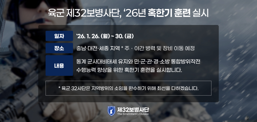육군 제32보병사단, ‘26년 혹한기 훈련 실시
○ 일 자 : '26. 1. 26.(월) ~ 30.(금)
○ 장 소 : 충남·대전·세종 지역
* 주ㆍ야간 병력 및 장비 이동 예정
○ 내 용 : 동계 군사대비태세 유지와 민·군·관·경·소방 통합방위작전
수행능력 향상을 위한 혹한기 훈련을 실시합니다.
* 육군 32사단은 지역방위의 소임을 완수하기 위해 최선을 다하겠습니다.
