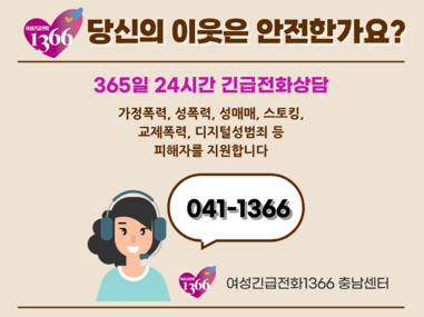 당신의 이웃은 안전한가요?
365일 24시간 긴급전화상담
가정폭력, 성폭력, 성매매, 스토킹, 교제폭력, 디지털성범죄 등 피해자를 지원합니다
041-1366
여성긴급전화1366 충남센터