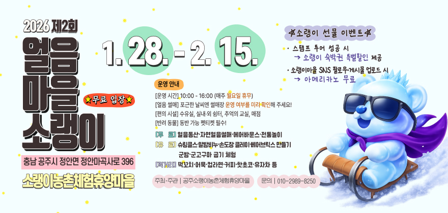 2026 제2회  
얼음마을 소랭이  
충남 공주시 정안면 정안마곡사로 396  
소랭이농촌체험휴양마을  

1. 28. - 2. 15.  

★무료 입장★  

운영 안내  
[운영 시간] 10:00 - 16:00 (매주 월요일 휴무)  
[얼음 쌀매] 포근한 날씨엔 쌀매장 운영 여부를 미리 확인해 주세요!  
[편의 시설] 수유실, 실내·외 쉼터, 추억의 교실, 매점  
[반려 동물] 동반 가능 펫티켓 필수!  

[무료] 얼음동산 · 자연얼음쌀매 · 에어바운스 · 전통놀이  
[유료] 슈림프쇼 · 알밤버낚시 · 눈조각 플레이트 · 베어브릭스 만들기  
       군밤 · 군고구마 굽기 체험  
[먹거리] 떡꼬치 · 어묵 · 컵라면 · 커피 · 핫초코 · 유자차 등  

주소랭이 선물 이벤트★  
- 스탬프 투어 성공 시 → 소랭이 숙박권 특별할인 제공  
- 소랭이마을 SNS 팔로우·게시물 업로드 시 → 아메리카노 무료  

주최·주관 | 공주소랭이농촌체험휴양마을  
문의 | 010-2989-8250