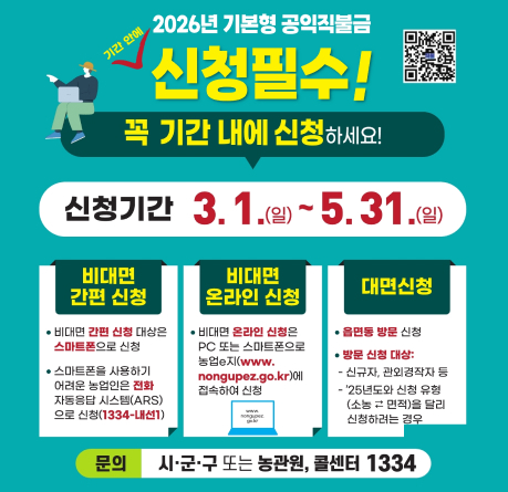 2026년 기본형 공익직불금 신청필수! 꼭 기간 내에 신청하세요!
신청기간 3. 1.(일) ~ 5. 31.(일)
비대면 간편 신청
비대면 간편 신청 대상은 스마트폰으로 신청
스마트폰을 사용하기 어려운 농업인은 전화 자동응답 시스템(ARS)으로 신청(1334-내선1)
비대면 온라인 신청
비대면 온라인 신청은 PC 또는 스마트폰으로 농업e지(www.nongup.go.kr)에 접속하여 신청
대면신청
읍면동 방문 신청
방문 신청 대상: 신규자, 과외경작자 등 / ‘25년도와 신청 유형이 (소농·고령)과 달리 신청하려는 경우
문의 시·군·구 또는 농관원, 콜센터 1334