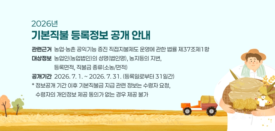2026년 기본직불 등록정보 공개 알림 
관련근거 : 농업·농촌 공익기능 증진 직접지불제도 운영에 관한 법률 제37조제1항
대상정보 : 농업인(농업법인)의 성명(법인명), 농지등의 지번, 등록면적, 직불금 종류(소농/면적)
공개기간 : 2026. 7. 1. ~ 2026. 7. 31. (등록일로부터 31일간)
* 정보공개 기간 이후 기본직불금 지급 관련 정보는 수령자 요청, 수령자의 개인정보 제공 동의가 없는 경우 제공 불가