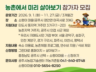 농촌에서 미리 살아보기 참가자 모집
운영기간  2026. 9. 1.(화) ~ 11. 27.(금) / 3개월간 장장소소  소랭이 마을(공주시 정안면 마곡사로 396) 지원대상  타도시 동지역 거주민 3가구(1~2인)  
                  농촌지역 거주자, 공주시 인접 시군 제외                   * 우리시 자매도시민 가점 부여: 서울 관악구, 송파구, 
                     인천 계양구, 경기 구리시, 파주시, 이천시, 평택시 지원내용  숙소 이용료, 농촌체험 프로그램, 연수비 지원 / 식비 제외 신청방법  그린대로 홈페이지 ▷ 살아보기 ▷ 
                  충청남도 공주시 선택 ▷ 소랭이마을 ▷ 신청하기 문의사항  공주시농업기술센터 귀농귀촌팀 041-840-8748 
                  소랭이마을 010-5654-8250
