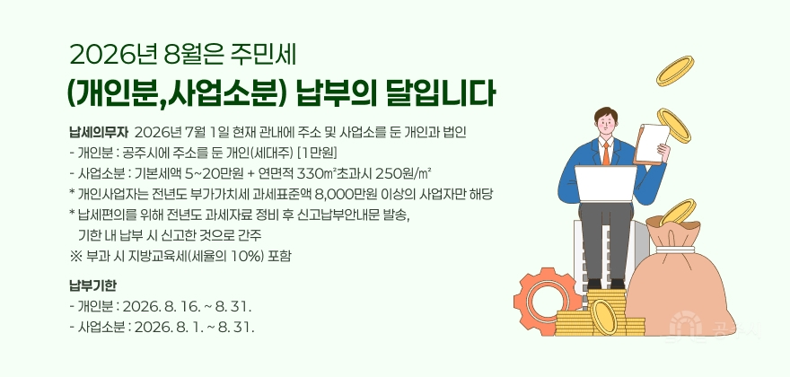 2026년 8월은 주민세 (개인분,사업소분) 납부의 달입니다
납세의무자  2026년 7월 1일 현재 관내에 주소 및 사업소를 둔 개인과 법인 - 개인분 : 공주시에 주소를 둔 개인(세대주) [1만원] - 사업소분 : 기본세액 5~20만원 + 연면적 330㎡초과시 250원/㎡ * 개인사업자는 전년도 부가가치세 과세표준액 8,000만원 이상의 사업자만 해당 * 납세편의를 위해 전년도 과세자료 정비 후 신고납부안내문 발송,
   기한 내 납부 시 신고한 것으로 간주 ※ 부과 시 지방교육세(세율의 10%) 포함
납부기한 - 개인분 : 2026. 8. 16. ~ 8. 31. 
- 사업소분 : 2026. 8. 1. ~ 8. 31.