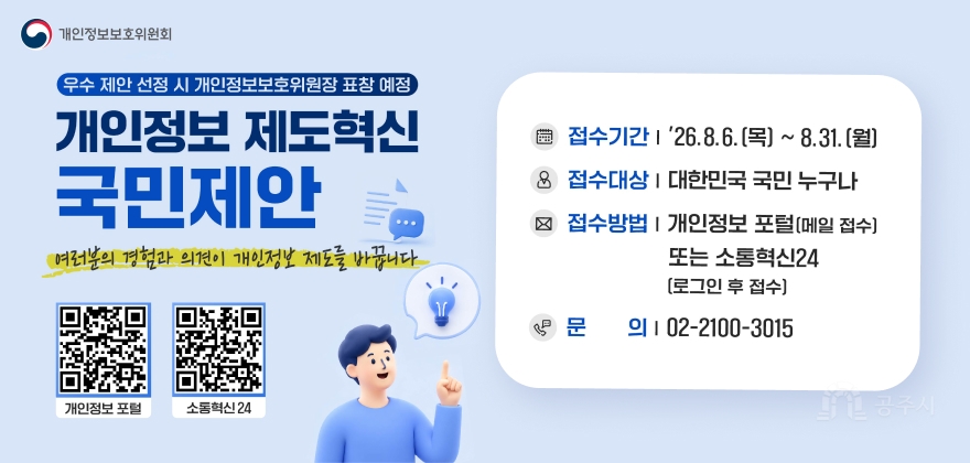 개인정보 제도혁신 국민제안
여러분의 경험과 의견이 개인정보 제도를 바꿉니다
개인정보보호위원회
우수 제안 선정 시 개인정보보호위원장 표창 예정
접수기간 '26.8.6. (목) ~ 8.31. (월)
접수대상 대한민국 국민 누구나
접수방법 개인정보 포털 (메일 접수) 또는 소통혁신24 (로그인 후 접수)
문의 02-2100-3015

개인정보 포털 소통혁신 24


개인정보 포털: https://www.privacy.go.kr
소통혁신24: https://www.sotong.go.kr