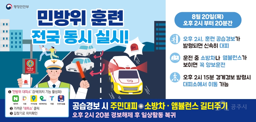 행정안전부
민방위 훈련 전국 동시 실시!
8월 20일(목) 오후 2시 부터 20분간
오후 2시, 훈련 공습경보가 발령되면 신속히 대피
운전 중 소방차나 앰뷸런스가 보이면 꼭 양보운전
오후 2시 15분 경계경보 발령시 대피소에서 이동 가능
대피소 SHELTER
1 '민방위 대피소' 검색(위치 기능 활성화)
네이버 다음 카카오맵 네이버지도 티맵 안전디딤돌
2 가까운 '대피소' 클릭
3 길찾기로 위치확인
119
공습경보 시 주민대피 소방차 · 앰뷸런스 길터주기
오후 2시 20분 경보해제 후 일상활동 복귀