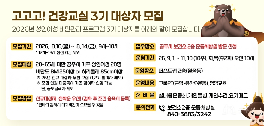 고고고! 건강교실 3기 대상자 모집
2026년 성인여성 비만관리 프로그램 3기 대상자를 아래와 같이 모집합니다.
○ 모집기간 : 2026. 8. 10.(월) ~ 8. 14.(금) , 9시~18시
*12시 -13시 점심 시간 제외
○ 모집대상 : 20-65세 미만 공주시 거주 성인여성 20명
비만도 BMI25이상 or 허리둘레 85cm이상
※ 26년 신규 대상자 우선 모집(1,2기 대상자 제외)
※ 모집 인원 미충족시 기존 참여자 신청 가능
단, 중도탈락자 제외
○ 모집방법 : 신규대상자 선착순 우선! (검사 후 조건 충족시 등록)
* 인바디 검사시 대기시간이 소요될 수 있음
○ 접수장소 : 공주시 보건소 2층 운동처방실 방문신청
○ 운영기간 : 2026. 9. 1. ~ 11. 10.(10주)/주2회/화,목/오전10시
○ 운영장소 : 퍼스트랩 2층 (월송동)
○ 운영내용 : 그룹PT(근력.유산소운동),영양교육
○ 준 비 물 : 실내용운동화,개인물병,개인수건,요가매트
○ 문의전화 : 보건소2층 운동처방실(☎840-3683/3242)