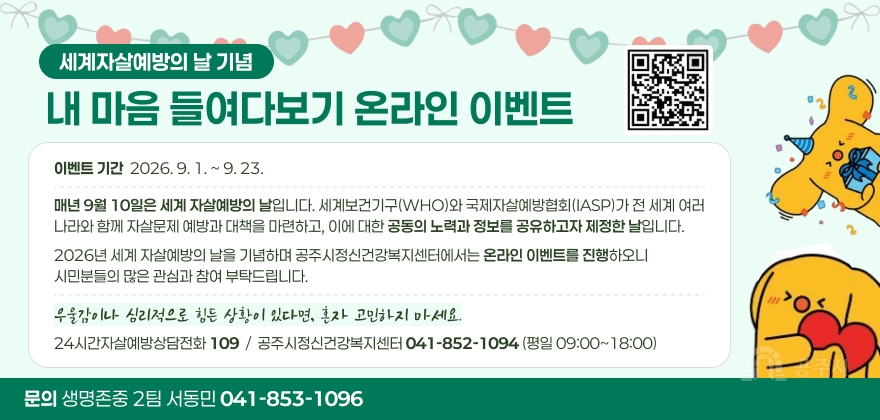 2026년 세계자살예방의 날 온라인 이벤트
매년 9월 10일은 세계 자살예방의 날입니다. 세계보건기구(WHO)와 국제자살예방협회(IASP)가 전 세계 여러 나라와 함께 자살문제 예방과 대책을 마련하고, 이에 대한 공동의 노력과 정보를 공유하고자 제정한 날입니다. 2026년 세계 자살예방의 날을 기념하며 공주시정신건강복지센터에서는 온라인 이벤트를 진행하오니 시민분들의 많은 관심과 참여 부탁드립니다. 우울감이나 심리적으로 힘든 상황이 있다면, 혼자 고민하지 마세요.
24시간자살예방상담전화 109, 공주시정신건강복지센터 041-852-1094(평일 09:00~18:00)
문의 : 생명존중 2팀 서동민(041-853-1096)
QR코드 링크 : https://m.site.naver.com/2fMMB