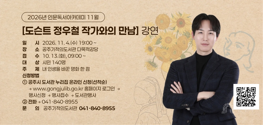 2026년 인문독서아카데미 11월 [도슨트 정우철 작가와의 만남] 강연
□ 일 시 : 2026. 11. 4.(수) 19:00 ~
□ 장 소 : 공주기적의도서관 다목적강당
□ 접 수 : 10. 13.(화), 09:00 ~
□ 대 상 : 시민 140명
□ 주 제 : 내 인생을 바꾼 명화 한 점
□ 신청방법
① 공주시 도서관 누리집 온라인 신청(선착순) - www.gongjulib.go.kr
⇒ 홈페이지 - 로그인 - 행사신청 - 행사접수 - 도서관행사
② 전화 - 041-840-8955
□ 문 의 : 공주기적의도서관 041-840-8955