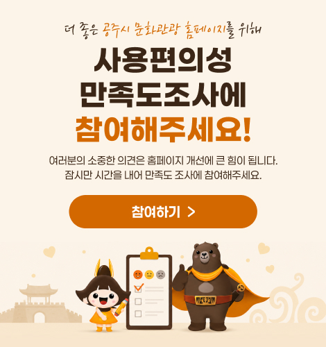 더 좋은 공주시 문화관광 홈페이지를 위해
사용편의성 만족도조사에 참여해주세요!
여러분의 소중한 의견은 홈페이지 개선에 큰 힘이 됩니다.
잠시만 시간을 내어 만족도 조사에 참여해주세요.
참여하기